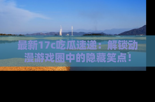 最新17c吃瓜速递:解锁动漫游戏圈中的隐藏笑点!