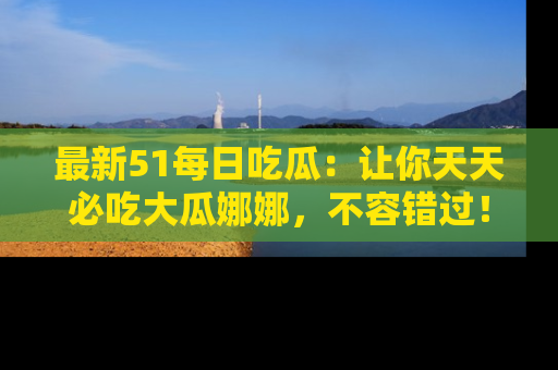 最新51每日吃瓜:让你天天必吃大瓜娜娜,不容错过!