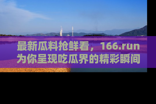 最新瓜料抢鲜看,166.run为你呈现吃瓜界的精彩瞬间!