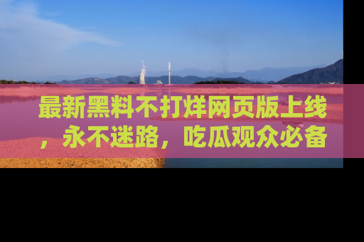 最新黑料不打烊网页版上线,永不迷路,吃瓜观众必备工具!