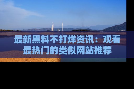 最新黑料不打烊资讯:观看最热门的类似网站推荐