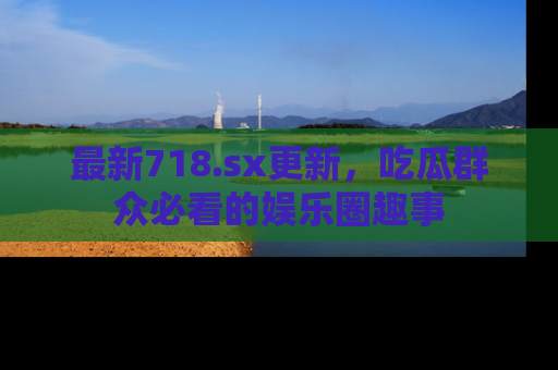 最新718.sx更新,吃瓜群众必看的娱乐圈趣事
