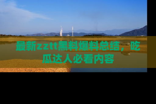 最新zztt黑料爆料总结,吃瓜达人必看内容