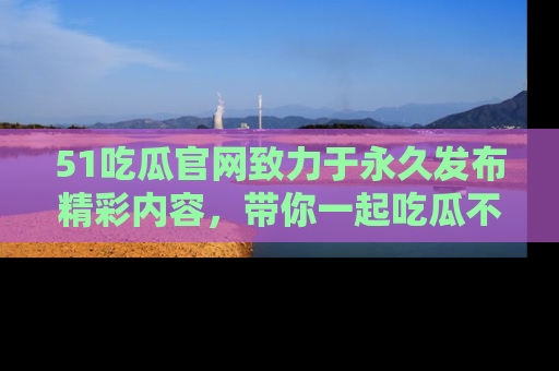 51吃瓜官网致力于永久发布精彩内容，带你一起吃瓜不停歇！