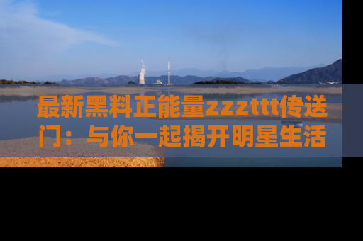 最新黑料正能量zzzttt传送门:与你一起揭开明星生活的神秘地址!
