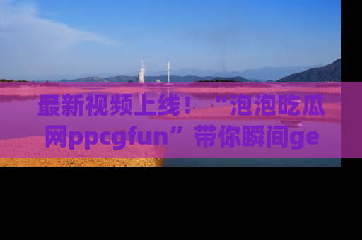 最新视频上线!“泡泡吃瓜网ppcgfun”带你瞬间get吃瓜圈的秘密