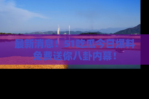 最新消息!51吃瓜今日爆料免费送你八卦内幕!