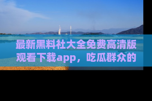 最新黑料社大全免费高清版观看下载app,吃瓜群众的必备神器