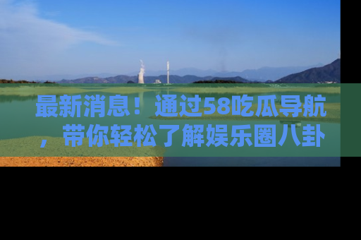 最新消息!通过58吃瓜导航,带你轻松了解娱乐圈八卦动态!