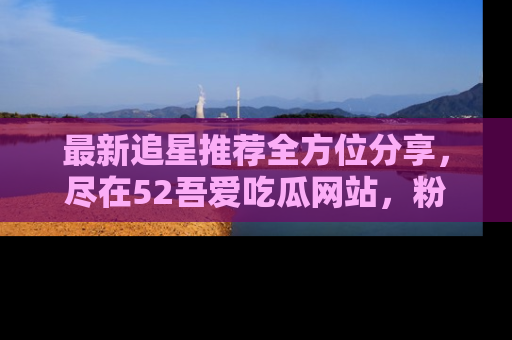 最新追星推荐全方位分享,尽在52吾爱吃瓜网站,粉丝必看